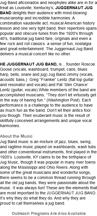 Jug Band aficionados and neophytes alike are in for a treat as Louisville, Kentucky’s, JUGGERNAUT JUG BAND delights their audience with mind-blowing musicianship and incredible harmonies. A combination vaudeville act, musical American history lesson and one very tight band, their repertoire spans popular and obscure tunes from the 1920's through 40's, traditional jug band fare, originals and even a few rock and roll classics. a sense of fun, nostalgia and great entertainment. The Juggernaut Jug Band delivers a musical concert like no other. HE JUGGERNAUT JUG BAND, is... founder Roscoe Goose (vocals, washboard, trumpet, cans, blues harp, bells, snare and jug) Jug Band Jimmy (vocals, acoustic bass,) Greg “Frankie” Lentz (flat top guitar and resonator and vocals) and Pat ‘Slim Chance’ Lentz (guitar, vocals) While members of the band are accomplished musicians, “They don’t let virtuosity get in the way of having fun.” (Washington Post) Each performance is a challenge to the audience to have as much fun as the band. Don’t let their antics fool you though. Their exuberant music is the result of skillfully conceived arrangements and unique vocal harmonies.  About the Music Jug Band music is an mixture of jazz, blues, swing, and ragtime music played on washboards, wash tubs and other conventional instruments, first played in the 1920’s. Louisville, KY claims to be the birthplace of Jug Music, though it was popular in many river towns along the Mississippi and Ohio Rivers. Along with some of the great musicians and wonderful songs, there seems to be a common thread running through all the old jug bands, they were passionate about the music. It was always fun! These are the elements that are most important to the JUGGERNAUT JUG BAND. It’s why they do what they do. And why they are proud to call themselves a jug band. Outreach Programs Are Also Available