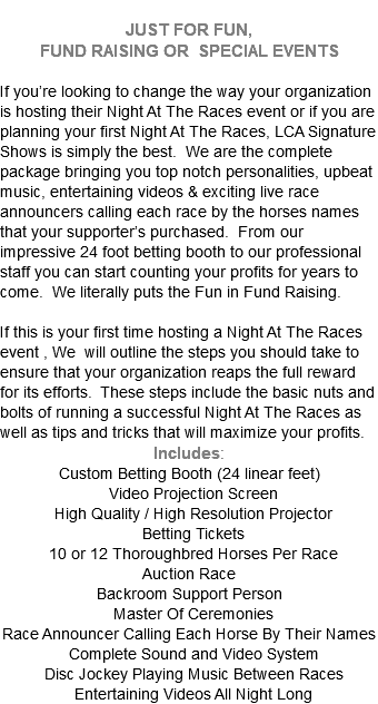  JUST FOR FUN,  FUND RAISING OR SPECIAL EVENTS  If you’re looking to change the way your organization is hosting their Night At The Races event or if you are planning your first Night At The Races, LCA Signature Shows is simply the best. We are the complete package bringing you top notch personalities, upbeat music, entertaining videos & exciting live race announcers calling each race by the horses names that your supporter’s purchased. From our impressive 24 foot betting booth to our professional staff you can start counting your profits for years to come. We literally puts the Fun in Fund Raising. If this is your first time hosting a Night At The Races event , We will outline the steps you should take to ensure that your organization reaps the full reward for its efforts. These steps include the basic nuts and bolts of running a successful Night At The Races as well as tips and tricks that will maximize your profits. Includes: Custom Betting Booth (24 linear feet) Video Projection Screen High Quality / High Resolution Projector Betting Tickets 10 or 12 Thoroughbred Horses Per Race Auction Race Backroom Support Person Master Of Ceremonies Race Announcer Calling Each Horse By Their Names Complete Sound and Video System Disc Jockey Playing Music Between Races Entertaining Videos All Night Long 