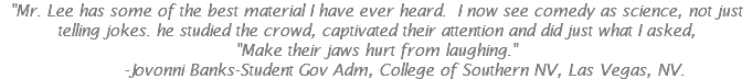 "Mr. Lee has some of the best material I have ever heard. I now see comedy as science, not just telling jokes. he studied the crowd, captivated their attention and did just what I asked,  "Make their jaws hurt from laughing." -Jovonni Banks-Student Gov Adm, College of Southern NV, Las Vegas, NV.