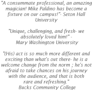 "A consummate professional, an amazing magician! Mike Paldino has become a fixture on our campus!"- Seton Hall University "Unique, challenging, and fresh- we absolutely loved him!" -  Mary Washington University "(His) act is so much more different and exciting than what's out there- he is a welcome change from the norm ; he's not afraid to take chances on his journey with the audience, and that is both rare and refreshing."   Bucks Community College