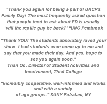  "Thank you again for being a part of UNCP's Family Day! The most frequently asked question that people tend to ask about FD is usually  'will the reptile guy be back?' "UNC Pembrook "Thank YOU! The students absolutely loved your show--I had students even come up to me and say that you made their day. And yes, hope to see you again soon." Than Oo, Director of Student Activities and Involvement, Thiel College "Incredibly cooperative, well-informed and works well with a variety of age groups." SUNY Potsdam, NY 